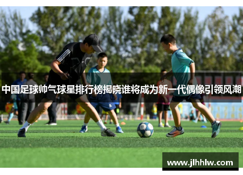 中国足球帅气球星排行榜揭晓谁将成为新一代偶像引领风潮