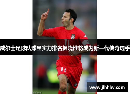 威尔士足球队球星实力排名揭晓谁将成为新一代传奇选手