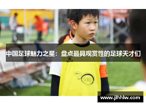中国足球魅力之星：盘点最具观赏性的足球天才们