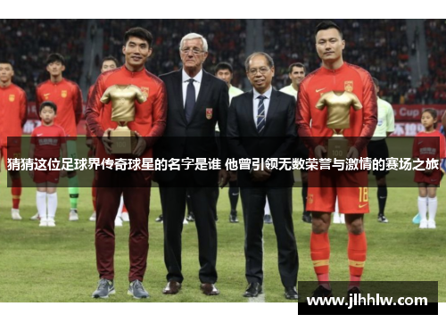 猜猜这位足球界传奇球星的名字是谁 他曾引领无数荣誉与激情的赛场之旅