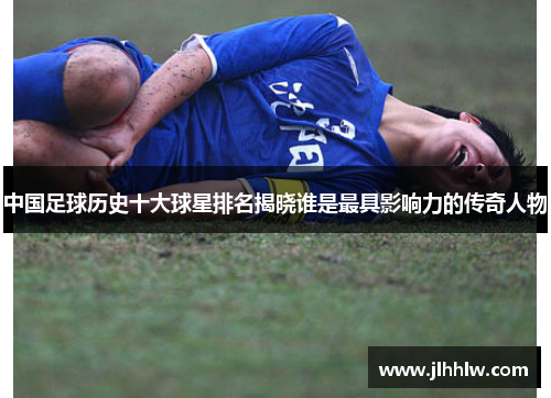 中国足球历史十大球星排名揭晓谁是最具影响力的传奇人物