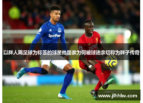 以胖人踢足球为标签的球星他是谁为何被球迷亲切称为胖子传奇