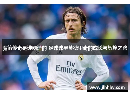 魔笛传奇是谁创造的 足球球星莫德里奇的成长与辉煌之路