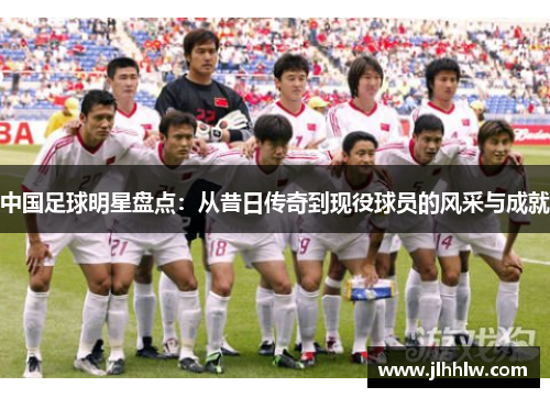 中国足球明星盘点：从昔日传奇到现役球员的风采与成就