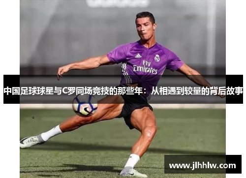 中国足球球星与C罗同场竞技的那些年：从相遇到较量的背后故事