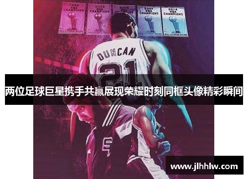 两位足球巨星携手共赢展现荣耀时刻同框头像精彩瞬间