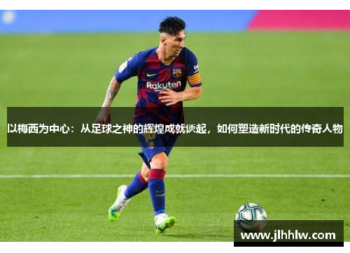 以梅西为中心：从足球之神的辉煌成就谈起，如何塑造新时代的传奇人物